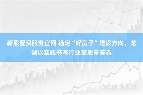 新股配资服务官网 锚定“好房子”建设方向,龙湖以实践书写行业高质量答卷