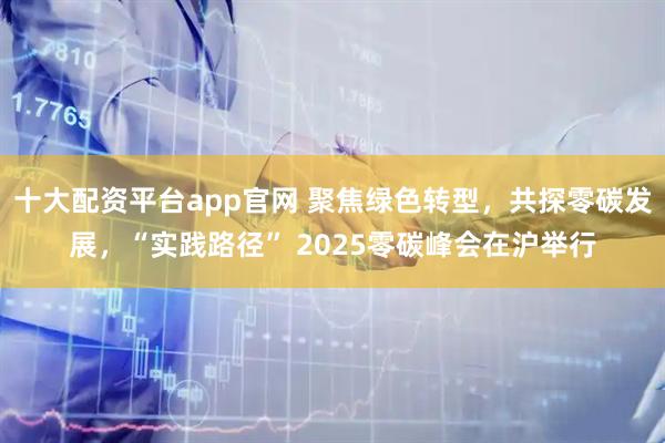 十大配资平台app官网 聚焦绿色转型,共探零碳发展,“实践路径” 2025零碳峰会在沪举行