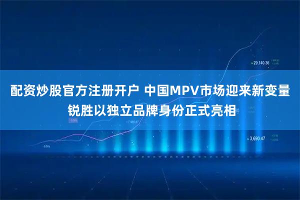 配资炒股官方注册开户 中国MPV市场迎来新变量 锐胜以独立品牌身份正式亮相