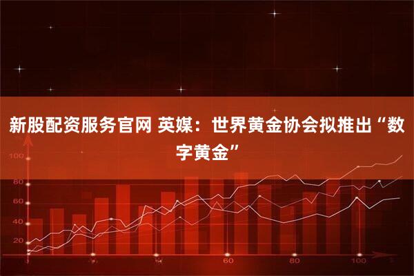 新股配资服务官网 英媒：世界黄金协会拟推出“数字黄金”