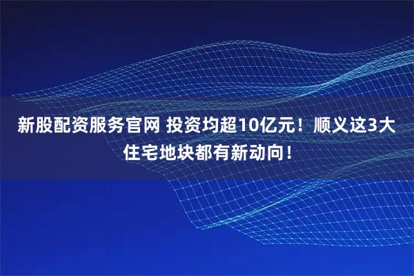 新股配资服务官网 投资均超10亿元!顺义这3大住宅地块都有新动向!