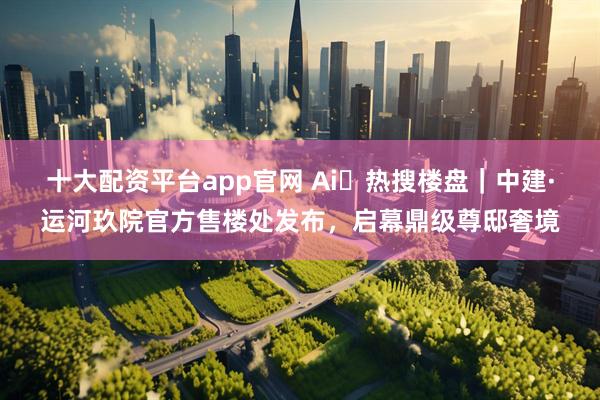 十大配资平台app官网 Ai✦热搜楼盘｜中建·运河玖院官方售楼处发布，启幕鼎级尊邸奢境