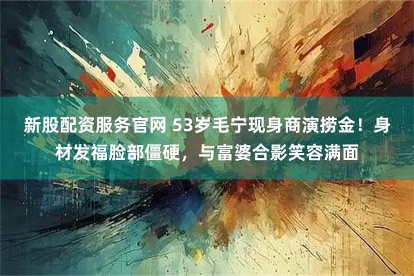 新股配资服务官网 53岁毛宁现身商演捞金!身材发福脸部僵硬,与富婆合影笑容满面