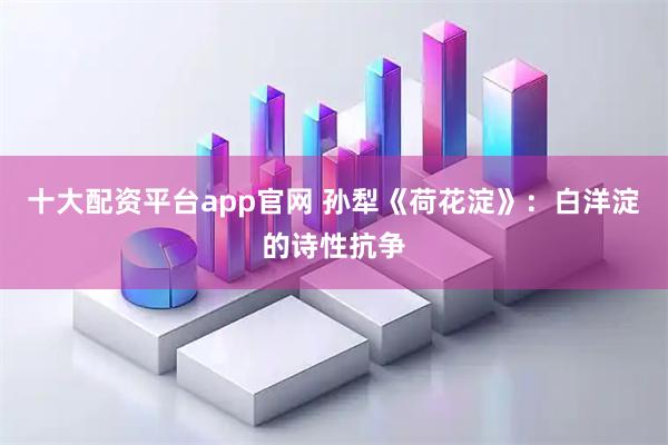 十大配资平台app官网 孙犁《荷花淀》:白洋淀的诗性抗争