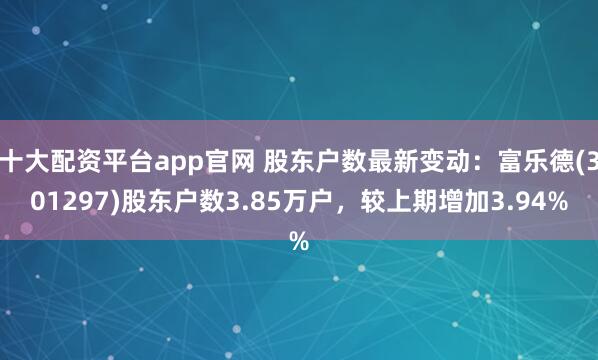 十大配资平台app官网 股东户数最新变动：富乐德(301297)股东户数3.85万户，较上期增加3.94%