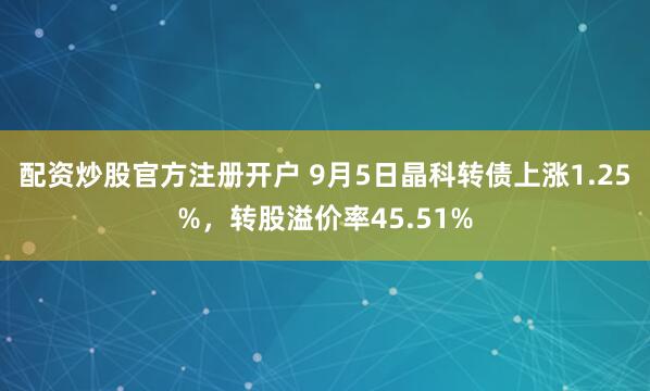 配资炒股官方注册开户 9月5日晶科转债上涨1.25%,转股溢价率45.51%
