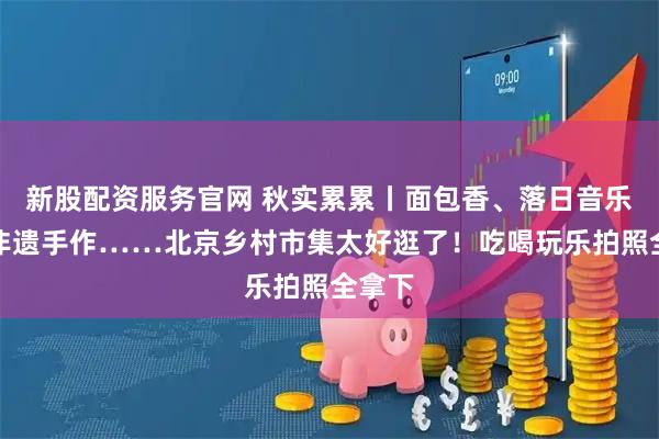 新股配资服务官网 秋实累累丨面包香、落日音乐会、非遗手作……北京乡村市集太好逛了！吃喝玩乐拍照全拿下