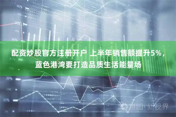 配资炒股官方注册开户 上半年销售额提升5%，蓝色港湾要打造品质生活能量场