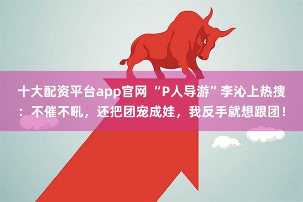 十大配资平台app官网 “P人导游”李沁上热搜：不催不吼，还把团宠成娃，我反手就想跟团！