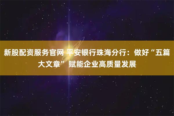 新股配资服务官网 平安银行珠海分行：做好“五篇大文章” 赋能企业高质量发展