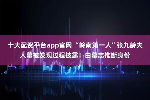 十大配资平台app官网 “岭南第一人”张九龄夫人墓被发现过程披露！由墓志推断身份