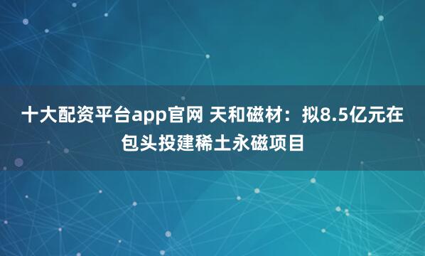 十大配资平台app官网 天和磁材：拟8.5亿元在包头投建稀土永磁项目