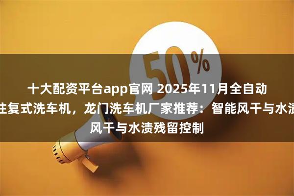 十大配资平台app官网 2025年11月全自动洗车机，往复式洗车机，龙门洗车机厂家推荐：智能风干与水渍残留控制