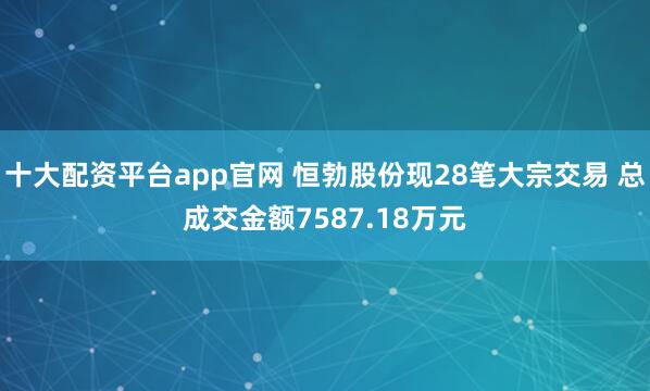 十大配资平台app官网 恒勃股份现28笔大宗交易 总成交金额7587.18万元