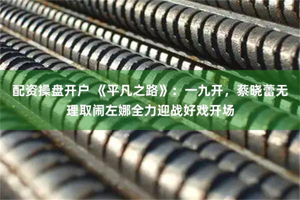 配资操盘开户 《平凡之路》：一九开，蔡晓蕾无理取闹左娜全力迎战好戏开场