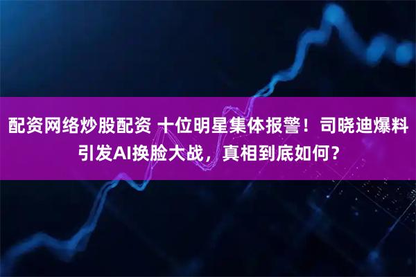 配资网络炒股配资 十位明星集体报警！司晓迪爆料引发AI换脸大战，真相到底如何？