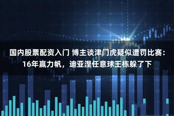 国内股票配资入门 博主谈津门虎疑似遭罚比赛：16年赢力帆，迪亚涅任意球王栋躲了下