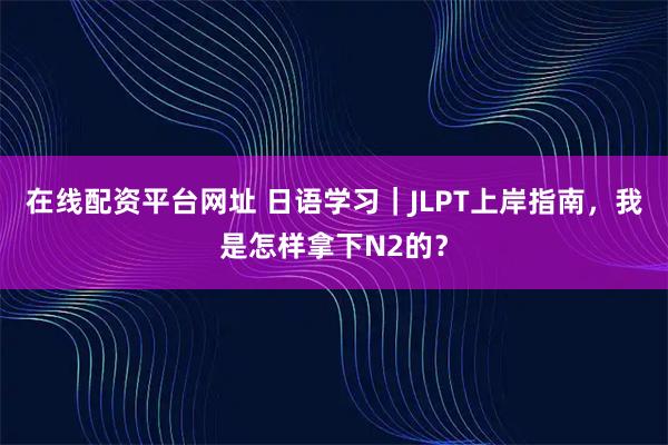 在线配资平台网址 日语学习｜JLPT上岸指南，我是怎样拿下N2的？