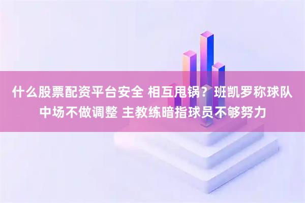 什么股票配资平台安全 相互甩锅？班凯罗称球队中场不做调整 主教练暗指球员不够努力