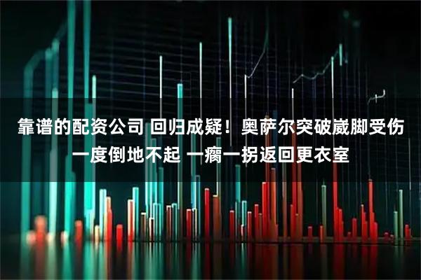 靠谱的配资公司 回归成疑！奥萨尔突破崴脚受伤一度倒地不起 一瘸一拐返回更衣室