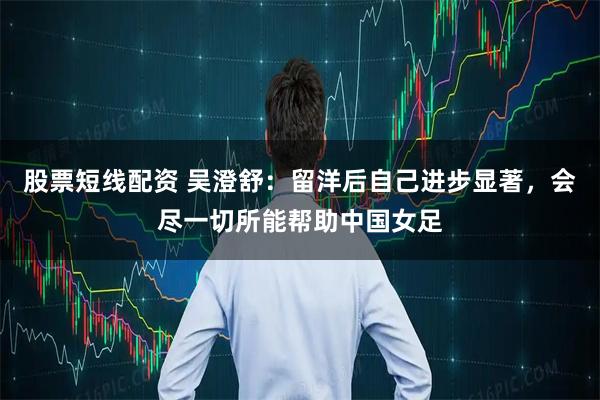 股票短线配资 吴澄舒：留洋后自己进步显著，会尽一切所能帮助中国女足