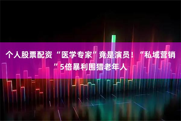 个人股票配资 “医学专家”竟是演员！“私域营销”5倍暴利围猎老年人