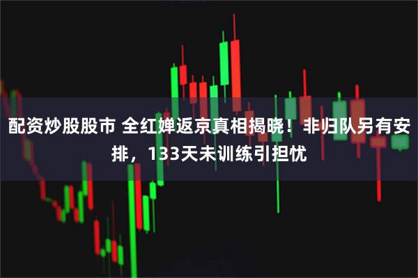 配资炒股股市 全红婵返京真相揭晓!非归队另有安排,133天未训练引担忧