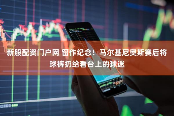 新股配资门户网 留作纪念！马尔基尼奥斯赛后将球裤扔给看台上的球迷