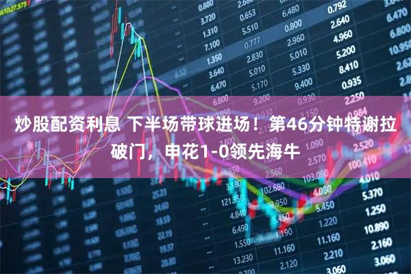 炒股配资利息 下半场带球进场！第46分钟特谢拉破门，申花1-0领先海牛
