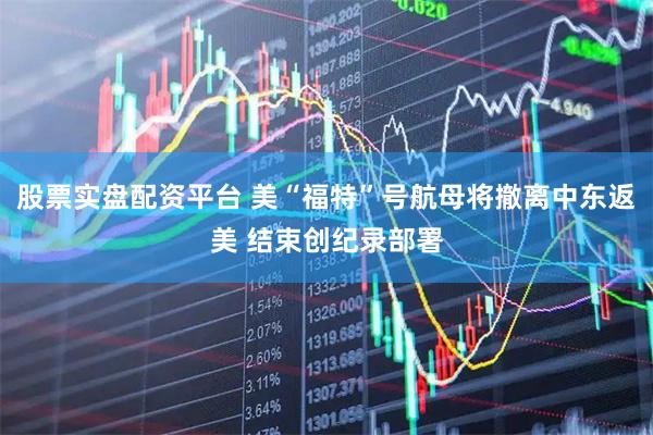 股票实盘配资平台 美“福特”号航母将撤离中东返美 结束创纪录部署