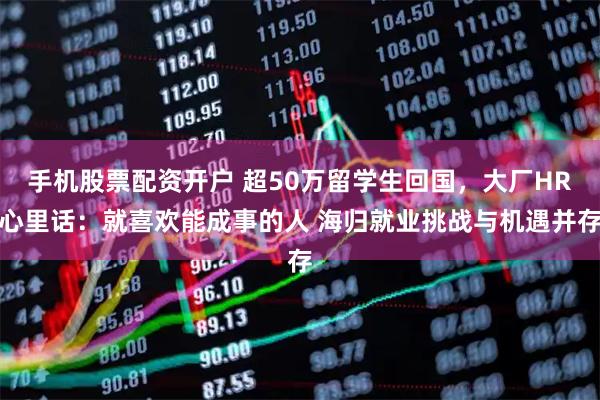 手机股票配资开户 超50万留学生回国，大厂HR心里话：就喜欢能成事的人 海归就业挑战与机遇并存