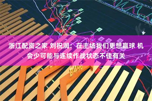 浙江配资之家 刘祝润：在主场我们更想赢球 机会少可能与连续作战状态不佳有关