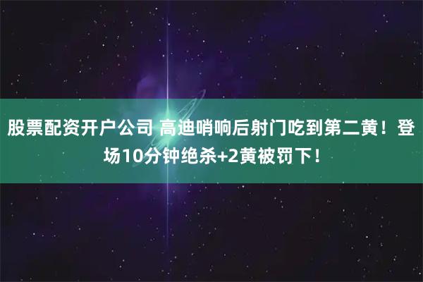 股票配资开户公司 高迪哨响后射门吃到第二黄！登场10分钟绝杀+2黄被罚下！