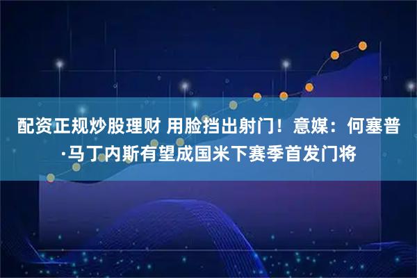配资正规炒股理财 用脸挡出射门！意媒：何塞普·马丁内斯有望成国米下赛季首发门将