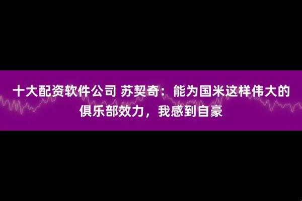 十大配资软件公司 苏契奇：能为国米这样伟大的俱乐部效力，我感到自豪