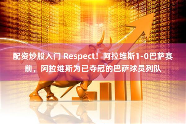 配资炒股入门 Respect！阿拉维斯1-0巴萨赛前，阿拉维斯为已夺冠的巴萨球员列队