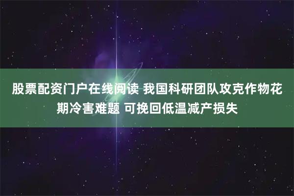 股票配资门户在线阅读 我国科研团队攻克作物花期冷害难题 可挽回低温减产损失