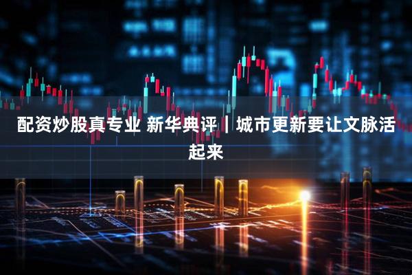 配资炒股真专业 新华典评｜城市更新要让文脉活起来
