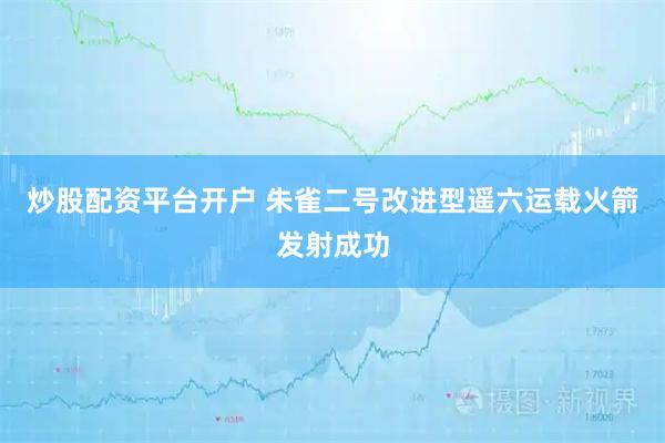炒股配资平台开户 朱雀二号改进型遥六运载火箭发射成功