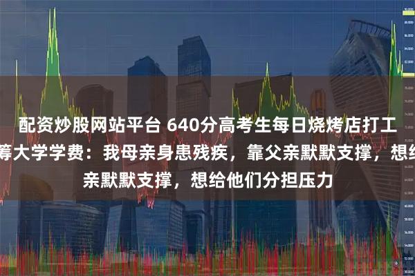 配资炒股网站平台 640分高考生每日烧烤店打工10多个小时自筹大学学费：我母亲身患残疾，靠父亲默默支撑，想给他们分担压力