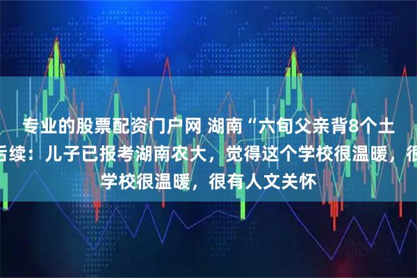 专业的股票配资门户网 湖南“六旬父亲背8个土鸡蛋接考”后续：儿子已报考湖南农大，觉得这个学校很温暖，很有人文关怀