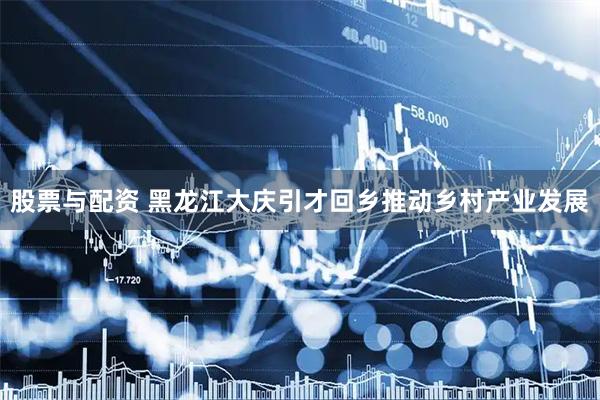 股票与配资 黑龙江大庆引才回乡推动乡村产业发展