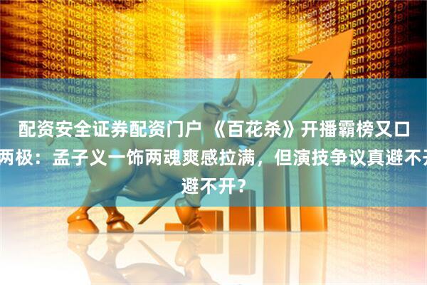 配资安全证券配资门户 《百花杀》开播霸榜又口碑两极：孟子义一饰两魂爽感拉满，但演技争议真避不开？