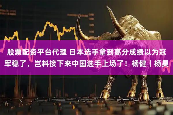 股票配资平台代理 日本选手拿到高分成绩以为冠军稳了，岂料接下来中国选手上场了！杨健｜杨昊