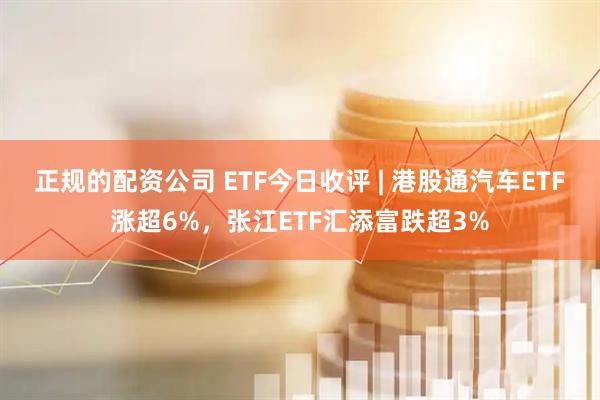 正规的配资公司 ETF今日收评 | 港股通汽车ETF涨超6%，张江ETF汇添富跌超3%