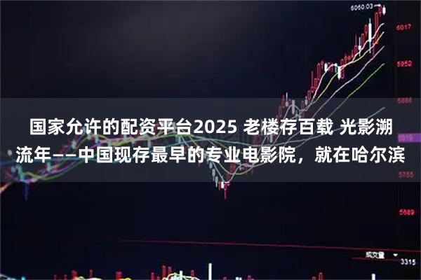 国家允许的配资平台2025 老楼存百载 光影溯流年——中国现存最早的专业电影院，就在哈尔滨