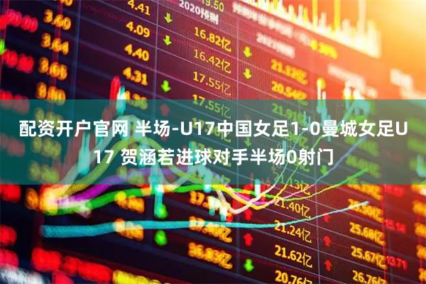 配资开户官网 半场-U17中国女足1-0曼城女足U17 贺涵若进球对手半场0射门